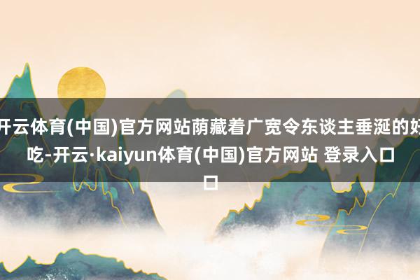 开云体育(中国)官方网站荫藏着广宽令东谈主垂涎的好吃-开云·kaiyun体育(中国)官方网站 登录入口