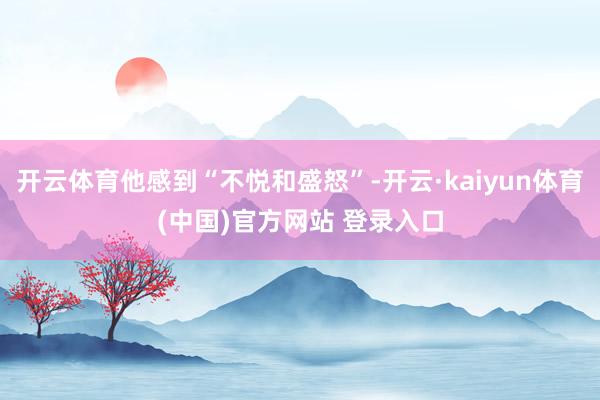 开云体育他感到“不悦和盛怒”-开云·kaiyun体育(中国)官方网站 登录入口