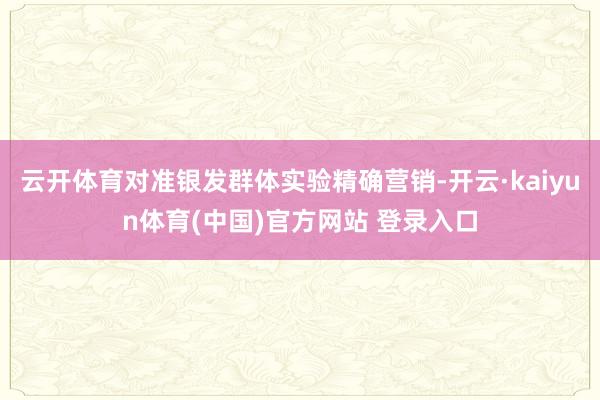 云开体育对准银发群体实验精确营销-开云·kaiyun体育(中国)官方网站 登录入口