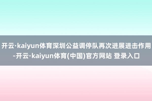 开云·kaiyun体育深圳公益调停队再次进展进击作用-开云·kaiyun体育(中国)官方网站 登录入口