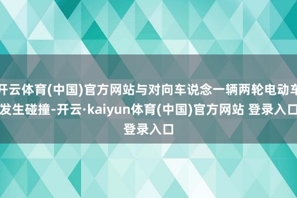 开云体育(中国)官方网站与对向车说念一辆两轮电动车发生碰撞-开云·kaiyun体育(中国)官方网站 登录入口
