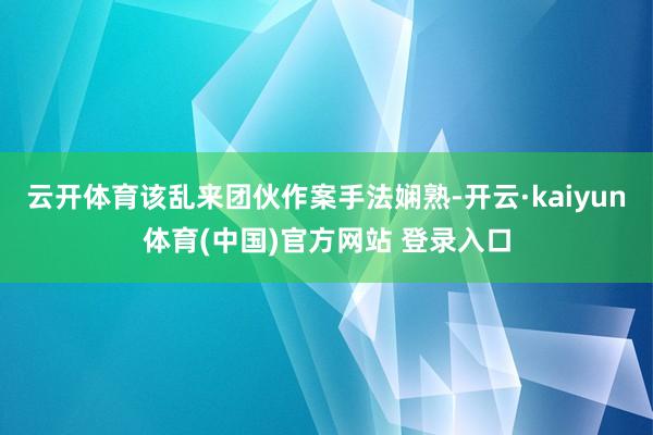 云开体育该乱来团伙作案手法娴熟-开云·kaiyun体育(中国)官方网站 登录入口