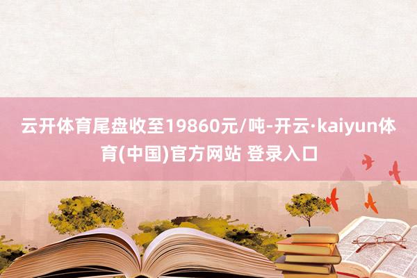 云开体育尾盘收至19860元/吨-开云·kaiyun体育(中国)官方网站 登录入口
