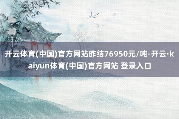 开云体育(中国)官方网站昨结76950元/吨-开云·kaiyun体育(中国)官方网站 登录入口