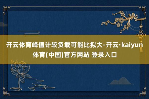 开云体育峰值计较负载可能比拟大-开云·kaiyun体育(中国)官方网站 登录入口