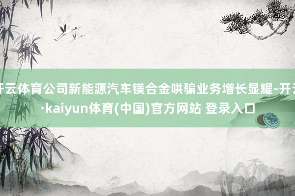 开云体育公司新能源汽车镁合金哄骗业务增长显耀-开云·kaiyun体育(中国)官方网站 登录入口