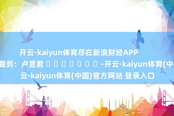 开云·kaiyun体育尽在新浪财经APP            						包袱裁剪：卢昱君 							-开云·kaiyun体育(中国)官方网站 登录入口