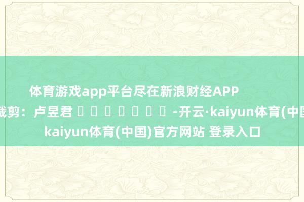 体育游戏app平台尽在新浪财经APP            						牵涉裁剪：卢昱君 							-开云·kaiyun体育(中国)官方网站 登录入口