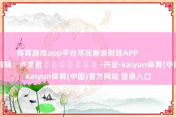 体育游戏app平台尽在新浪财经APP            						连累剪辑：卢昱君 							-开云·kaiyun体育(中国)官方网站 登录入口