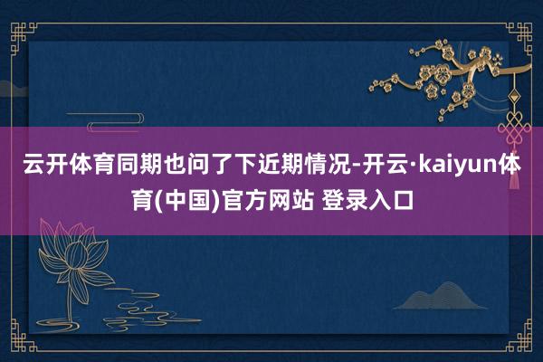 云开体育同期也问了下近期情况-开云·kaiyun体育(中国)官方网站 登录入口