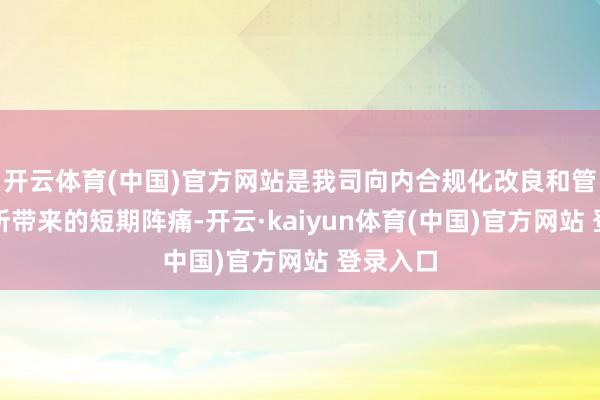 开云体育(中国)官方网站是我司向内合规化改良和管理优化所带来的短期阵痛-开云·kaiyun体育(中国)官方网站 登录入口