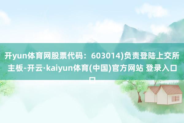 开yun体育网股票代码：603014)负责登陆上交所主板-开云·kaiyun体育(中国)官方网站 登录入口