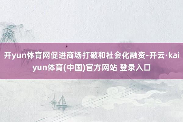 开yun体育网促进商场打破和社会化融资-开云·kaiyun体育(中国)官方网站 登录入口