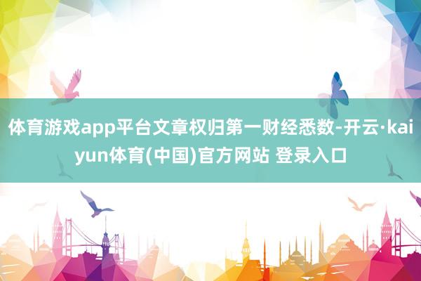 体育游戏app平台文章权归第一财经悉数-开云·kaiyun体育(中国)官方网站 登录入口