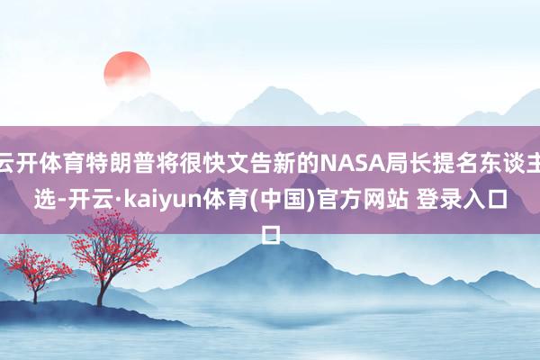 云开体育特朗普将很快文告新的NASA局长提名东谈主选-开云·kaiyun体育(中国)官方网站 登录入口