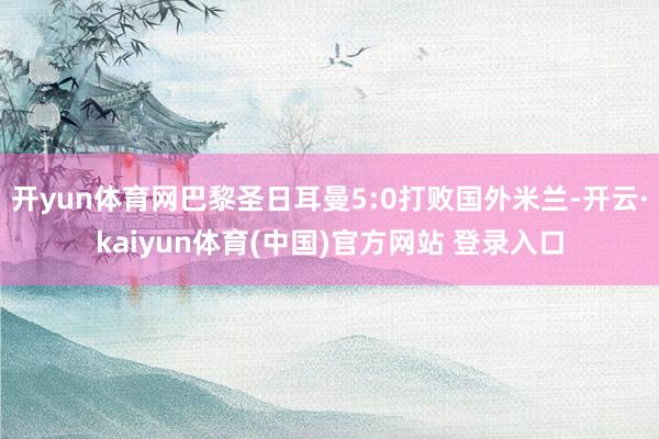 开yun体育网巴黎圣日耳曼5:0打败国外米兰-开云·kaiyun体育(中国)官方网站 登录入口