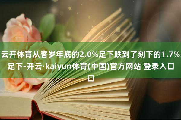 云开体育从客岁年底的2.0%足下跌到了刻下的1.7%足下-开云·kaiyun体育(中国)官方网站 登录入口