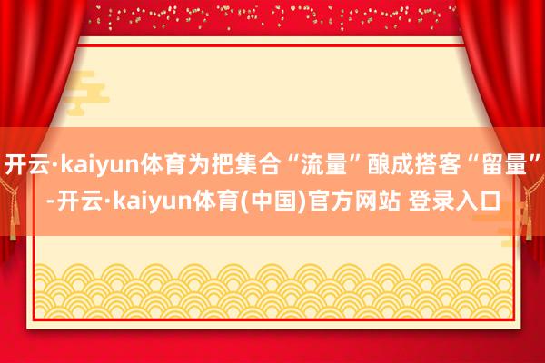 开云·kaiyun体育为把集合“流量”酿成搭客“留量”-开云·kaiyun体育(中国)官方网站 登录入口