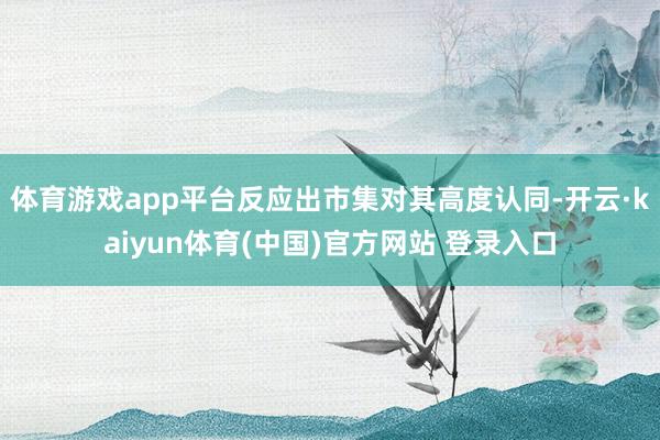 体育游戏app平台反应出市集对其高度认同-开云·kaiyun体育(中国)官方网站 登录入口