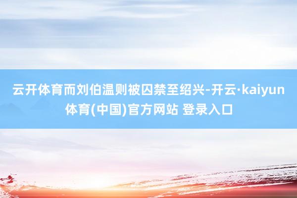 云开体育而刘伯温则被囚禁至绍兴-开云·kaiyun体育(中国)官方网站 登录入口