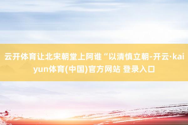 云开体育让北宋朝堂上阿谁“以清慎立朝-开云·kaiyun体育(中国)官方网站 登录入口