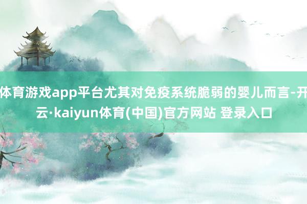 体育游戏app平台尤其对免疫系统脆弱的婴儿而言-开云·kaiyun体育(中国)官方网站 登录入口