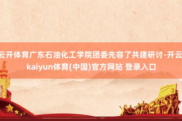 云开体育广东石油化工学院团委先容了共建研讨-开云·kaiyun体育(中国)官方网站 登录入口