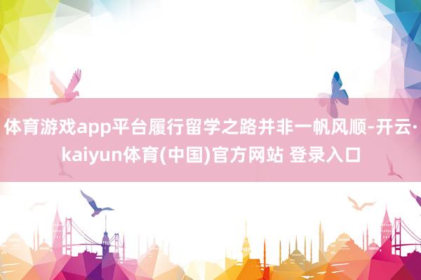 体育游戏app平台履行留学之路并非一帆风顺-开云·kaiyun体育(中国)官方网站 登录入口