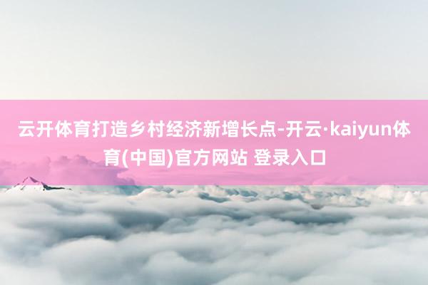 云开体育打造乡村经济新增长点-开云·kaiyun体育(中国)官方网站 登录入口