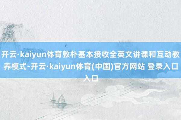 开云·kaiyun体育敦朴基本接收全英文讲课和互动教养模式-开云·kaiyun体育(中国)官方网站 登录入口