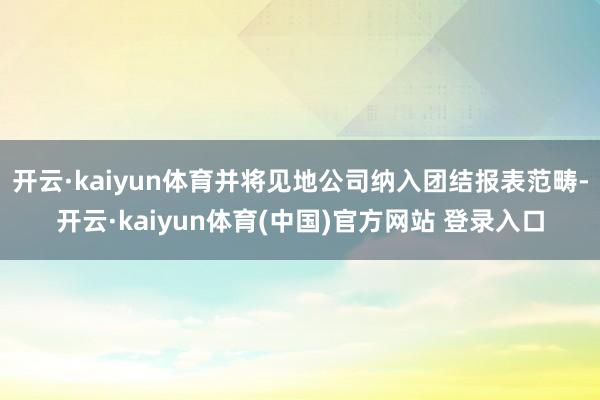 开云·kaiyun体育并将见地公司纳入团结报表范畴-开云·kaiyun体育(中国)官方网站 登录入口