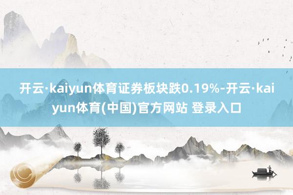 开云·kaiyun体育证券板块跌0.19%-开云·kaiyun体育(中国)官方网站 登录入口