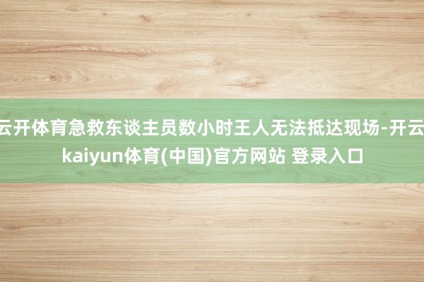 云开体育急救东谈主员数小时王人无法抵达现场-开云·kaiyun体育(中国)官方网站 登录入口