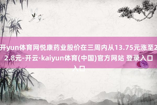 开yun体育网悦康药业股价在三周内从13.75元涨至22.8元-开云·kaiyun体育(中国)官方网站 登录入口