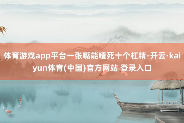 体育游戏app平台一张嘴能噎死十个杠精-开云·kaiyun体育(中国)官方网站 登录入口