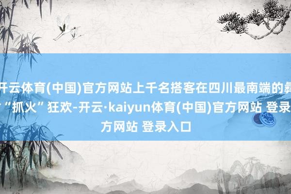 开云体育(中国)官方网站上千名搭客在四川最南端的彝族村“抓火”狂欢-开云·kaiyun体育(中国)官方网站 登录入口