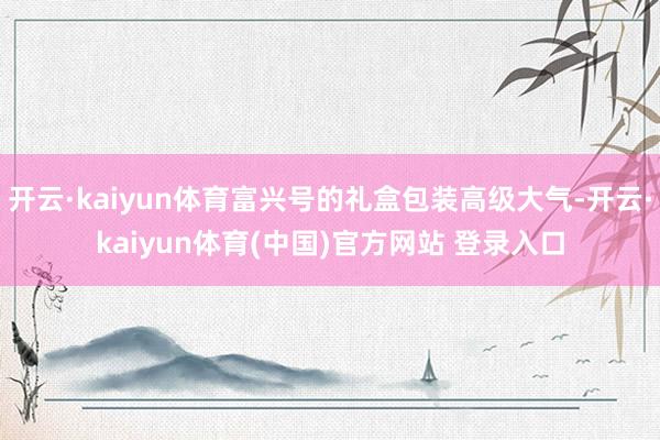 开云·kaiyun体育富兴号的礼盒包装高级大气-开云·kaiyun体育(中国)官方网站 登录入口
