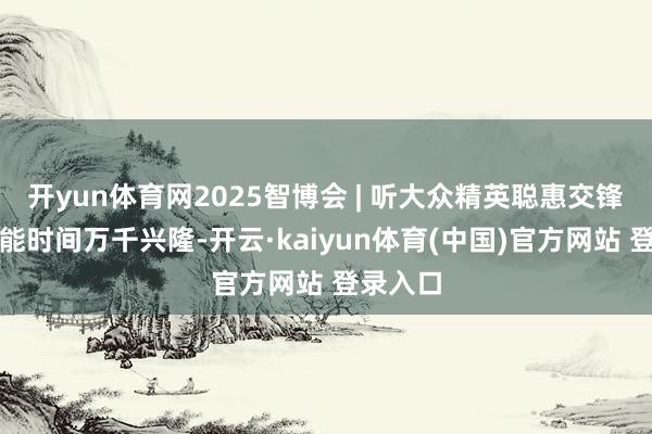 开yun体育网2025智博会 | 听大众精英聪惠交锋，看智能时间万千兴隆-开云·kaiyun体育(中国)官方网站 登录入口