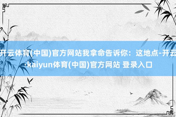 开云体育(中国)官方网站我拿命告诉你：这地点-开云·kaiyun体育(中国)官方网站 登录入口