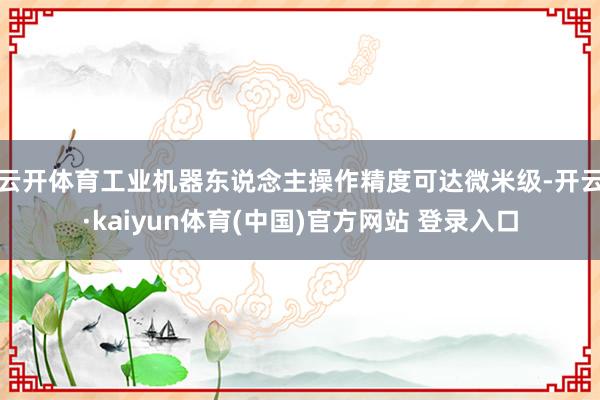 云开体育　　工业机器东说念主操作精度可达微米级-开云·kaiyun体育(中国)官方网站 登录入口