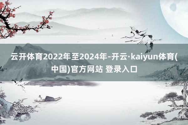 云开体育2022年至2024年-开云·kaiyun体育(中国)官方网站 登录入口