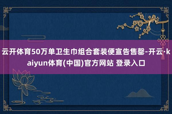 云开体育50万单卫生巾组合套装便宣告售罄-开云·kaiyun体育(中国)官方网站 登录入口