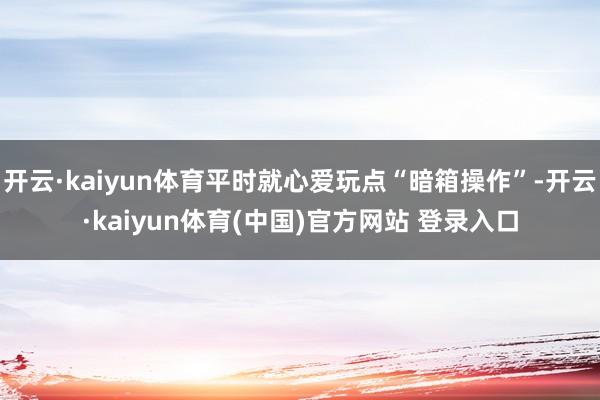 开云·kaiyun体育平时就心爱玩点“暗箱操作”-开云·kaiyun体育(中国)官方网站 登录入口