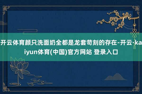 开云体育颜只洗面奶全都是龙套苛刻的存在-开云·kaiyun体育(中国)官方网站 登录入口