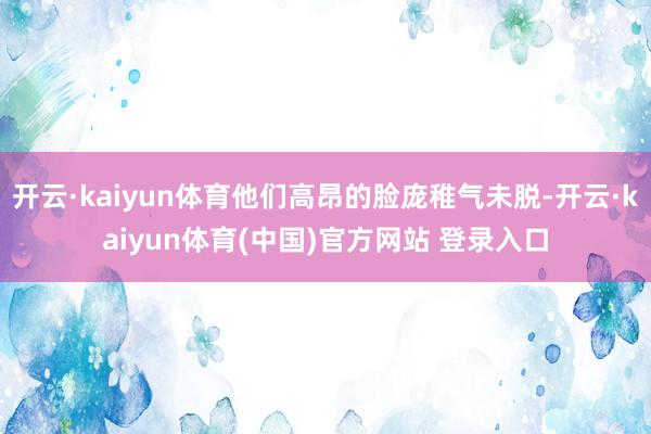 开云·kaiyun体育他们高昂的脸庞稚气未脱-开云·kaiyun体育(中国)官方网站 登录入口