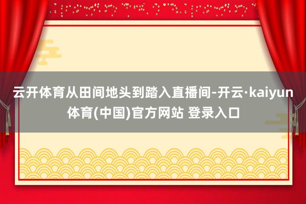 云开体育从田间地头到踏入直播间-开云·kaiyun体育(中国)官方网站 登录入口