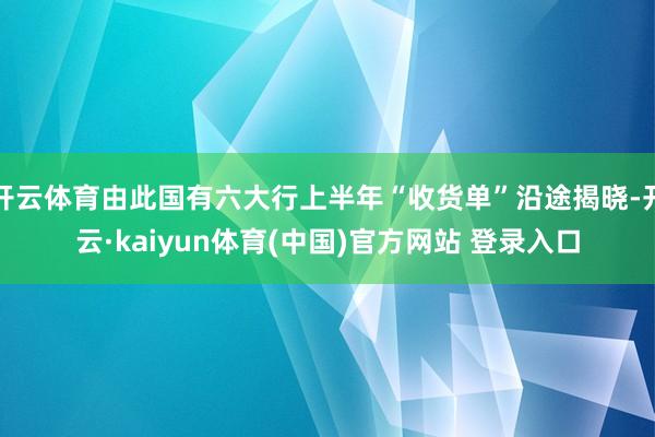 开云体育由此国有六大行上半年“收货单”沿途揭晓-开云·kaiyun体育(中国)官方网站 登录入口