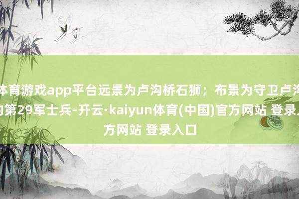 体育游戏app平台远景为卢沟桥石狮；布景为守卫卢沟桥的第29军士兵-开云·kaiyun体育(中国)官方网站 登录入口