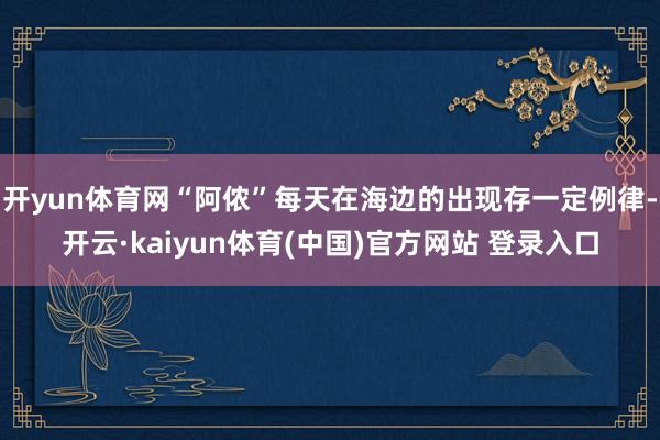 开yun体育网“阿侬”每天在海边的出现存一定例律-开云·kaiyun体育(中国)官方网站 登录入口