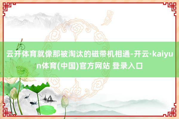 云开体育就像那被淘汰的磁带机相通-开云·kaiyun体育(中国)官方网站 登录入口